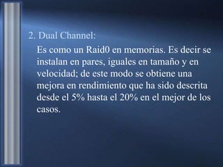 2. Dual Channel:
Es como un Raid0 en memorias. Es decir se
instalan en pares, iguales en tamaño y en
velocidad; de este modo se obtiene una
mejora en rendimiento que ha sido descrita
desde el 5% hasta el 20% en el mejor de los
casos.
 