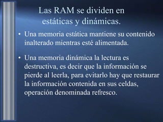 Las RAM se dividen en
estáticas y dinámicas.
• Una memoria estática mantiene su contenido
inalterado mientras esté alimentada.
• Una memoria dinámica la lectura es
destructiva, es decir que la información se
pierde al leerla, para evitarlo hay que restaurar
la información contenida en sus celdas,
operación denominada refresco.
 