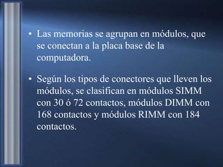 • Las memorias se agrupan en módulos, que
se conectan a la placa base de la
computadora.
• Según los tipos de conectores que lleven los
módulos, se clasifican en módulos SIMM
con 30 ó 72 contactos, módulos DIMM con
168 contactos y módulos RIMM con 184
contactos.
 