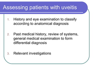 Assessing patients with uveitis
1. History and eye examination to classify
according to anatomical diagnosis
2. Past medical history, review of systems,
general medical examination to form
differential diagnosis
3. Relevant investigations
 