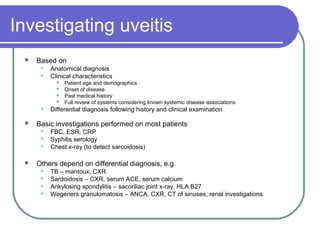 Investigating uveitis
 Based on
 Anatomical diagnosis
 Clinical characteristics
 Patient age and demographics
 Onset of disease
 Past medical history
 Full review of systems considering known systemic disease associations
 Differential diagnosis following history and clinical examination
 Basic investigations performed on most patients
 FBC, ESR, CRP
 Syphilis serology
 Chest x-ray (to detect sarcoidosis)
 Others depend on differential diagnosis, e.g.
 TB – mantoux, CXR
 Sardoidosis – CXR, serum ACE, serum calcium
 Ankylosing spondylitis – sacoriliac joint x-ray, HLA B27
 Wegeners granulomatosis – ANCA, CXR, CT of sinuses, renal investigations
 