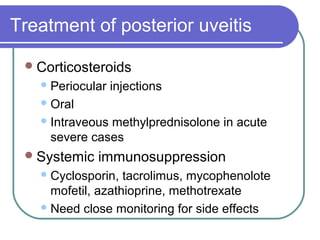 Treatment of posterior uveitis
Corticosteroids
Periocular injections
Oral
Intraveous methylprednisolone in acute
severe cases
Systemic immunosuppression
Cyclosporin, tacrolimus, mycophenolote
mofetil, azathioprine, methotrexate
Need close monitoring for side effects
 