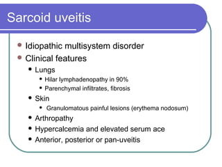 Sarcoid uveitis
 Idiopathic multisystem disorder
 Clinical features
 Lungs
 Hilar lymphadenopathy in 90%
 Parenchymal infiltrates, fibrosis
 Skin
 Granulomatous painful lesions (erythema nodosum)
 Arthropathy
 Hypercalcemia and elevated serum ace
 Anterior, posterior or pan-uveitis
 