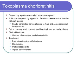 Toxoplasma chorioretinitis
 Caused by a protozoan called toxoplasma gondi
 Infection acquired by ingestion of undercooked meat or contact
with cat faeces
 Can be transmitted across placenta to fetus and cause congenital
toxoplasmosis
 Cat is primary host, humans and livestock are secondary hosts
 Clinical features
 Vitreous inflammation, focal chorioretinitis
 Treatment
 Pyrimethamine plus sulfadiazine or
 Clindamycin
 Oral corticosteroids
 Topical corticosteroids
 