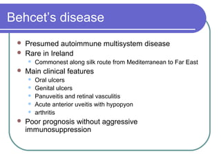 Behcet’s disease
 Presumed autoimmune multisystem disease
 Rare in Ireland
 Commonest along silk route from Mediterranean to Far East
 Main clinical features
 Oral ulcers
 Genital ulcers
 Panuveitis and retinal vasculitis
 Acute anterior uveitis with hypopyon
 arthritis
 Poor prognosis without aggressive
immunosuppression
 