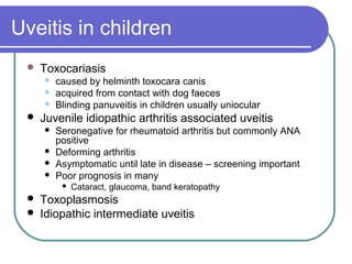 Uveitis in children
 Toxocariasis
 caused by helminth toxocara canis
 acquired from contact with dog faeces
 Blinding panuveitis in children usually uniocular
 Juvenile idiopathic arthritis associated uveitis
 Seronegative for rheumatoid arthritis but commonly ANA
positive
 Deforming arthritis
 Asymptomatic until late in disease – screening important
 Poor prognosis in many
 Cataract, glaucoma, band keratopathy
 Toxoplasmosis
 Idiopathic intermediate uveitis
 