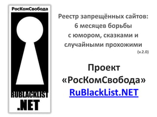Проект
«РосКомСвобода»
RuBlackList.NET
Реестр запрещённых сайтов:
6 месяцев борьбы
с юмором, сказками и
случайными прохожими
(v.2.0)
 