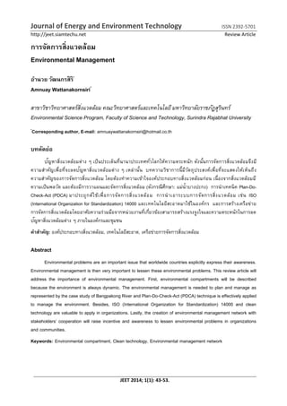 Journal of Energy and Environment Technology ISSN 2392-5701
http://jeet.siamtechu.net Review Article
JEET 2014; 1(1): 43-53.
การจัดการสิ่งแวดล้อม
Environmental Management
อานวย วัฒนกรสิริ*
Amnuay Wattanakornsiri*
สาขาวิชาวิทยาศาสตร์สิ่งแวดล้อม คณะวิทยาศาสตร์และเทคโนโลยีมหาวิทยาลัยราชภัฏสุรินทร์
Environmental Science Program, Faculty of Science and Technology, Surindra Rajabhat University
*
Corresponding author, E-mail: amnuaywattanakornsiri@hotmail.co.th
บทคัดย่อ
ปัญหาสิ่งแวดล้อมต่าง ๆ เป็นประเด็นที่นานาประเทศทั่วโลกให้ความตระหนัก ดังนั้นการจัดการสิ่งแวดล้อมจึงมี
ความสาคัญเพื่อที่จะลดปัญหาสิ่งแวดล้อมต่าง ๆ เหล่านั้น บทความวิชาการนี้มีวัตถุประสงค์เพื่อที่จะแสดงให้เห็นถึง
ความสาคัญของการจัดการสิ่งแวดล้อม โดยต้องทาความเข้าใจองค์ประกอบทางสิ่งแวดล้อมก่อน เนื่องจากสิ่งแวดล้อมมี
ความเป็นพลวัต และต้องมีการวาแผนและจัดการสิ่งแวดล้อม (ดังกรณีศึกษา: แม่น้าบางปะกง) การนาเทคนิค Plan-Do-
Check-Act (PDCA) มาประยุกต์ใช้เพื่อการจัดการสิ่งแวดล้อม การนาเอาระบบการจัดการสิ่งแวดล้อม เช่น ISO
(International Organization for Standardization) 14000 และเทคโนโลยีสะอาดมาใช้ในองค์กร และการสร้างเครือข่าย
การจัดการสิ่งแวดล้อมโดยอาศัยความร่วมมือจากหน่วยงานที่เกี่ยวข้องสามารถสร้างแรงจูงใจและความตระหนักในการลด
ปัญหาสิ่งแวดล้อมต่าง ๆ ภายในองค์กรและชุมชน
คาสาคัญ: องค์ประกอบทางสิ่งแวดล้อม, เทคโนโลยีสะอาด, เครือข่ายการจัดการสิ่งแวดล้อม
Abstract
Environmental problems are an important issue that worldwide countries explicitly express their awareness.
Environmental management is then very important to lessen these environmental problems. This review article will
address the importance of environmental management. First, environmental compartments will be described
because the environment is always dynamic. The environmental management is needed to plan and manage as
represented by the case study of Bangpakong River and Plan-Do-Check-Act (PDCA) technique is effectively applied
to manage the environment. Besides, ISO (International Organization for Standardization) 14000 and clean
technology are valuable to apply in organizations. Lastly, the creation of environmental management network with
stakeholders’ cooperation will raise incentive and awareness to lessen environmental problems in organizations
and communities.
Keywords: Environmental compartment, Clean technology, Environmental management network
 