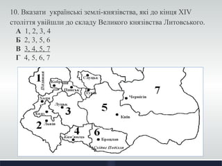 10. Вказати українські землі-князівства, які до кінця XIV 
століття увійшли до складу Великого князівства Литовського. 
А 1, 2, 3, 4 
Б 2, 3, 5, 6 
В 3, 4, 5, 7 
Г 4, 5, 6, 7 
 