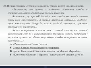 23. Визначити назву історичного джерела, уривок з якого наведено нижче. 
«Визначаємо, що духовне і політичне об’єднання слов’ян є 
справжньою метою, до якої вони повинні прагнути. 
Визначаємо, що при об’єднанні кожне слов’янське плем’я повинно 
мати свою самостійність, а такими племенами вважаємо: південно- 
русів, північно-русів, білорусів, поляків, чехів зі словенцами, лужичан, 
ілліросербів з хорватами… 
Як все товариство в цілому, так і кожний член окремо повинні 
узгоджувати свої дії з євангелійськими правилами любові, покірності і 
терпіння; правило ж: «Мета виправдовує засоби» товариство визначає 
безбожним…» 
А «Руська правда» Павла Пестеля 
Б Статут Кирило-Мефодіївського товариства 
В проект Конституції Північного товариства(Микита Муравйов) 
Г «Клятвеннаобіцянка» і “Правила”Товариства об’єднаних слов’ян 
 