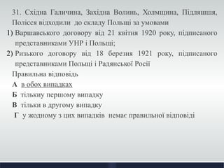 31. Східна Галичина, Західна Волинь, Холмщина, Підляшшя, 
Полісся відходили до складу Польщі за умовами 
1) Варшавського договору від 21 квітня 1920 року, підписаного 
представниками УНР і Польщі; 
2) Ризького договору від 18 березня 1921 року, підписаного 
представниками Польщі і Радянської Росії 
Правильна відповідь 
А в обох випадках 
Б тількиу першому випадку 
В тільки в другому випадку 
Г у жодному з цих випадків немає правильної відповіді 
 