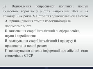 32. Відновлення репресивної політики, пошук 
«класових ворогів» у містах наприкінці 20-х – на 
початку 30-х років ХХ століття здійснювалися з метою 
А пришвидшення темпів колективізації за 
допомогою міста 
Б витіснення старої інтелігенції зі сфери освіти, 
науки і виробництва 
В залякування старої інтелігенції і примусу її 
працювати на новий режим 
Г недопущення витоків інформації про дійсний стан 
економіки в СРСР 
 