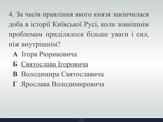 4. За часів правління якого князя закінчилася 
доба в історії Київської Русі, коли зовнішнім 
проблемам приділялося більше уваги і сил, 
ніж внутрішнім? 
А Ігоря Рюриковича 
Б Святослава Ігоровича 
В Володимира Святославича 
Г Ярослава Володимировича 
 