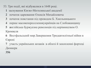53. Три події, які відбувалися в 1648 році. 
1 заснування Києво-Могилянської академії 
2 початок царювання Олексія Михайловича 
3 початок повстання під проводом Б. Хмельницького 
4 перше масовепереселенняукраїнців на Слобожанщину 
5 англійська буржуазна революція під керівництвом О. 
Кромвеля 
6 Вестфальський мир.Завершення Тридцятилітньої війни в 
Європі 
7 участь українських козаків в облозі й захопленні фортеці 
Дюнкерк 
356 
 