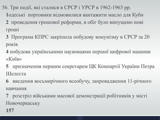 56. Три події, які сталися в СРСР і УРСР в 1962-1963 рр. 
1одеські портовики відмовилися вантажити масло для Куби 
2 проведення грошової реформи, в обіг було випущено нові 
гроші 
3 Програма КПРС закріпила побудову комунізму в СРСР за 20 
років 
4 побудова українськими науковцями першої цифрової машини 
«Київ» 
5 призначення першим секретарем ЦК Компартії України Петра 
Шелеста 
6 введення восьмирічного всеобучу, запровадження 11-річного 
навчання 
7 розстріл військами масової демонстрації робітників у місті 
Новочеркаську 
157 
