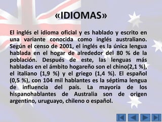 «IDIOMAS» 
El inglés el idioma oficial y es hablado y escrito en 
una variante conocida como inglés australiano. 
Según el censo de 2001, el inglés es la única lengua 
hablada en el hogar de alrededor del 80 % de la 
población. Después de este, las lenguas más 
habladas en el ámbito hogareño son el chino(2,1 %), 
el italiano (1,9 %) y el griego (1,4 %). El español 
(0,5 %), con 104 mil hablantes es la séptima lengua 
de influencia del país. La mayoría de los 
hispanohablantes de Australia son de origen 
argentino, uruguayo, chileno o español. 
 