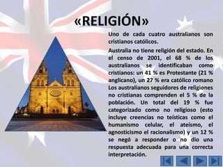 «RELIGIÓN» 
Uno de cada cuatro australianos son 
cristianos católicos. 
Australia no tiene religión del estado. En 
el censo de 2001, el 68 % de los 
australianos se identificaban como 
cristianos: un 41 % es Protestante (21 % 
anglicano), un 27 % era católico romano 
Los australianos seguidores de religiones 
no cristianas comprenden el 5 % de la 
población. Un total del 19 % fue 
categorizado como no religioso (esto 
incluye creencias no teísticas como el 
humanismo celular, el ateísmo, el 
agnosticismo el racionalismo) y un 12 % 
se negó a responder o no dio una 
respuesta adecuada para una correcta 
interpretación. 
 