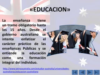 «EDUCACION» 
La enseñanza tiene 
un tramo obligatorio hasta 
los 15 años. Desde el 
gobierno australiano se 
intenta enfatizar el 
carácter práctico de las 
enseñanzas Públicas y se 
entiende la educación 
como una formación 
integral del individuo. 
http://www.latinoaustralia.com/estudiar-australia/universidades-australianas/ 
educacion-australiana 
 
