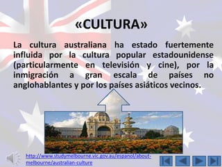 «CULTURA» 
La cultura australiana ha estado fuertemente 
influida por la cultura popular estadounidense 
(particularmente en televisión y cine), por la 
inmigración a gran escala de países no 
anglohablantes y por los países asiáticos vecinos. 
http://www.studymelbourne.vic.gov.au/espanol/about-melbourne/ 
australian-culture 
