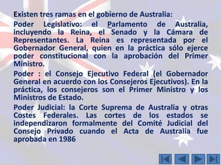Existen tres ramas en el gobierno de Australia: 
Poder Legislativo: el Parlamento de Australia, 
incluyendo la Reina, el Senado y la Cámara de 
Representantes. La Reina es representada por el 
Gobernador General, quien en la práctica sólo ejerce 
poder constitucional con la aprobación del Primer 
Ministro. 
Poder : el Consejo Ejecutivo Federal (el Gobernador 
General en acuerdo con los Consejeros Ejecutivos). En la 
práctica, los consejeros son el Primer Ministro y los 
Ministros de Estado. 
Poder Judicial: la Corte Suprema de Australia y otras 
Costes Federales. Las cortes de los estados se 
independizaron formalmente del Comité Judicial del 
Consejo Privado cuando el Acta de Australia fue 
aprobada en 1986 
 