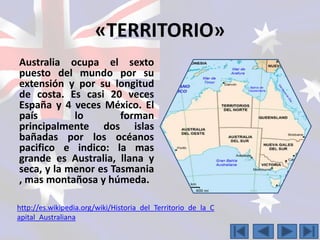 «TERRITORIO» 
Australia ocupa el sexto 
puesto del mundo por su 
extensión y por su longitud 
de costa. Es casi 20 veces 
España y 4 veces México. El 
país lo forman 
principalmente dos islas 
bañadas por los océanos 
pacifico e indico: la mas 
grande es Australia, llana y 
seca, y la menor es Tasmania 
, mas montañosa y húmeda. 
http://es.wikipedia.org/wiki/Historia_del_Territorio_de_la_C 
apital_Australiana 
 