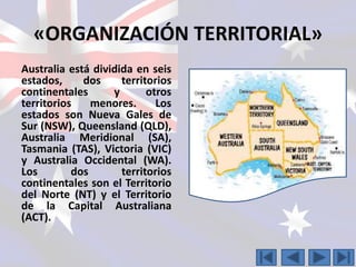 «ORGANIZACIÓN TERRITORIAL» 
Australia está dividida en seis 
estados, dos territorios 
continentales y otros 
territorios menores. Los 
estados son Nueva Gales de 
Sur (NSW), Queensland (QLD), 
Australia Meridional (SA), 
Tasmania (TAS), Victoria (VIC) 
y Australia Occidental (WA). 
Los dos territorios 
continentales son el Territorio 
del Norte (NT) y el Territorio 
de la Capital Australiana 
(ACT). 
 
