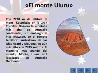 «El monte Uluru» 
Con 2228 m de altitud, el 
mont Koscuiszko en la Gran 
Cordiller Divisora la montaña 
más alta de Australia 
continental; sin embargo el 
Pico Mawson, en el remoto 
territorio australiano de las 
Islas Heard y McDonal, es aún 
más alto con 2745 metros. El 
monolito más grande del 
mundo, Monte, Uluru está 
localizado en Australia 
Occidental. 
 