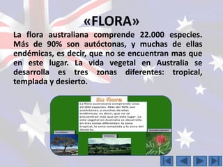 «FLORA» 
La flora australiana comprende 22.000 especies. 
Más de 90% son autóctonas, y muchas de ellas 
endémicas, es decir, que no se encuentran mas que 
en este lugar. La vida vegetal en Australia se 
desarrolla es tres zonas diferentes: tropical, 
templada y desierto. 
 