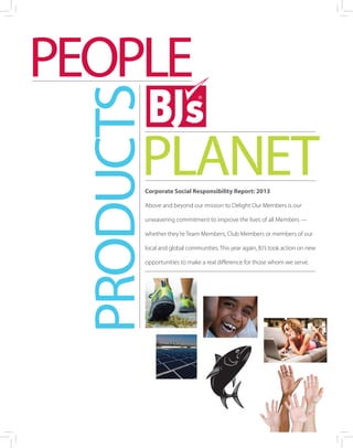 PEOPLE
PLANET
PRODUCTS
Corporate Social Responsibility Report: 2013
Above and beyond our mission to Delight Our Members is our
unwavering commitment to improve the lives of all Members —
whether they’re Team Members, Club Members or members of our
local and global communities. This year again, BJ’s took action on new
opportunities to make a real difference for those whom we serve.
 