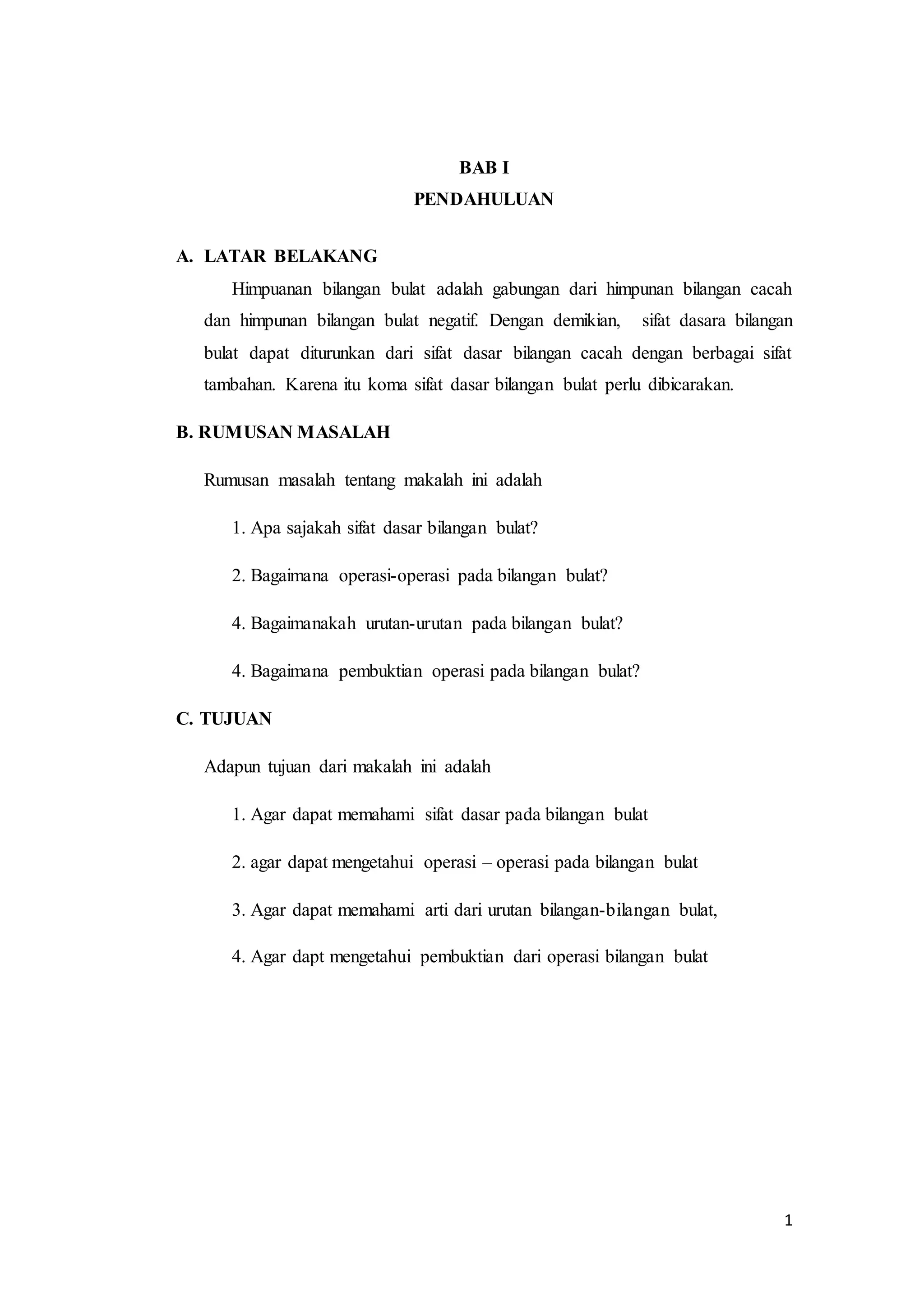1 
BAB I 
PENDAHULUAN 
A. LATAR BELAKANG 
Himpuanan bilangan bulat adalah gabungan dari himpunan bilangan cacah 
dan himpunan bilangan bulat negatif. Dengan demikian, sifat dasara bilangan 
bulat dapat diturunkan dari sifat dasar bilangan cacah dengan berbagai sifat 
tambahan. Karena itu koma sifat dasar bilangan bulat perlu dibicarakan. 
B. RUMUSAN MASALAH 
Rumusan masalah tentang makalah ini adalah 
1. Apa sajakah sifat dasar bilangan bulat? 
2. Bagaimana operasi-operasi pada bilangan bulat? 
4. Bagaimanakah urutan-urutan pada bilangan bulat? 
4. Bagaimana pembuktian operasi pada bilangan bulat? 
C. TUJUAN 
Adapun tujuan dari makalah ini adalah 
1. Agar dapat memahami sifat dasar pada bilangan bulat 
2. agar dapat mengetahui operasi – operasi pada bilangan bulat 
3. Agar dapat memahami arti dari urutan bilangan-bilangan bulat, 
4. Agar dapt mengetahui pembuktian dari operasi bilangan bulat 
 
