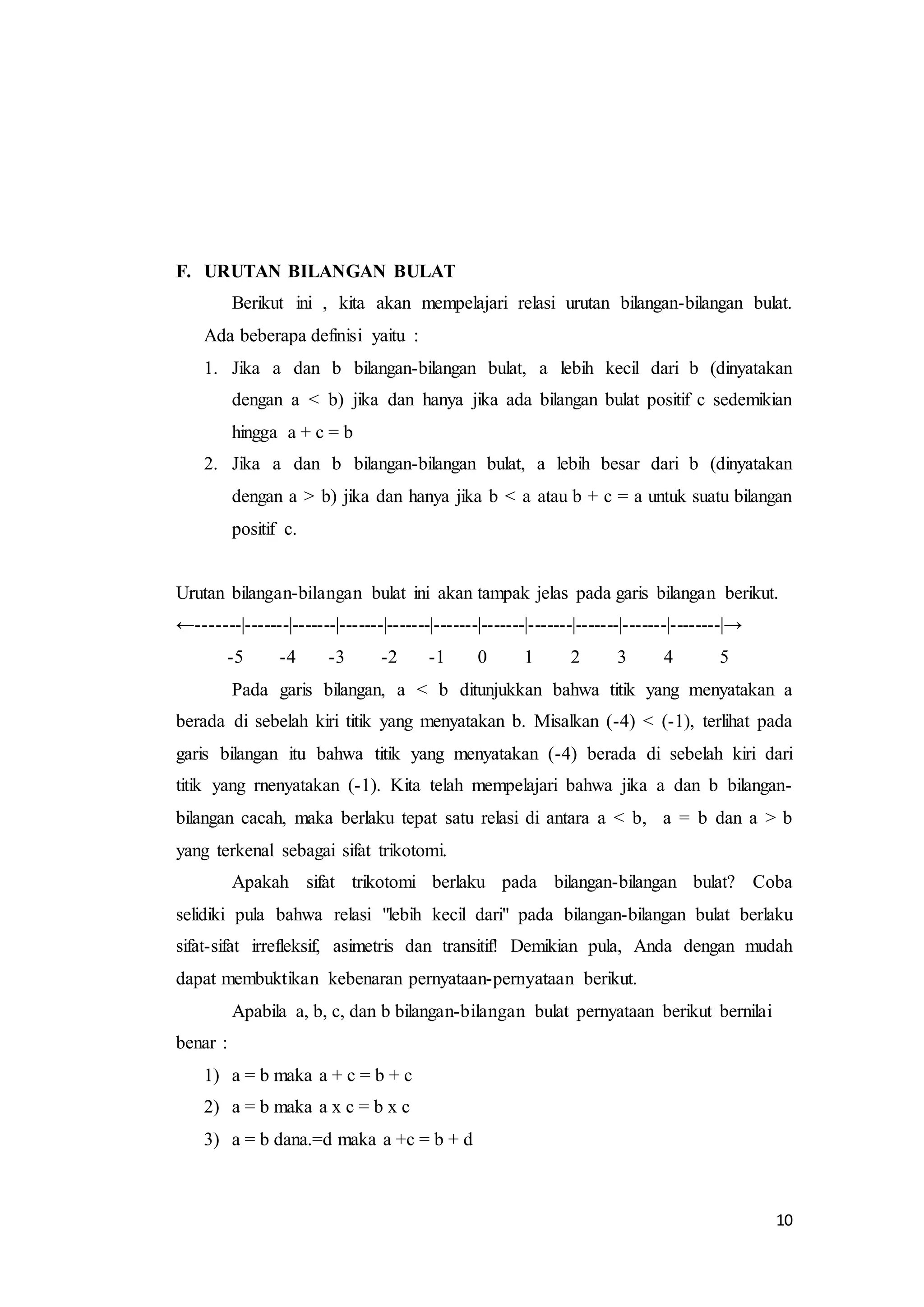 10 
F. URUTAN BILANGAN BULAT 
Berikut ini , kita akan mempelajari relasi urutan bilangan-bilangan bulat. 
Ada beberapa definisi yaitu : 
1. Jika a dan b bilangan-bilangan bulat, a lebih kecil dari b (dinyatakan 
dengan a < b) jika dan hanya jika ada bilangan bulat positif c sedemikian 
hingga a + c = b 
2. Jika a dan b bilangan-bilangan bulat, a lebih besar dari b (dinyatakan 
dengan a > b) jika dan hanya jika b < a atau b + c = a untuk suatu bilangan 
positif c. 
Urutan bilangan-bilangan bulat ini akan tampak jelas pada garis bilangan berikut. 
←-------|-------|-------|-------|-------|-------|-------|-------|-------|-------|--------|→ 
-5 -4 -3 -2 -1 0 1 2 3 4 5 
Pada garis bilangan, a < b ditunjukkan bahwa titik yang menyatakan a 
berada di sebelah kiri titik yang menyatakan b. Misalkan (-4) < (-1), terlihat pada 
garis bilangan itu bahwa titik yang menyatakan (-4) berada di sebelah kiri dari 
titik yang rnenyatakan (-1). Kita telah mempelajari bahwa jika a dan b bilangan-bilangan 
cacah, maka berlaku tepat satu relasi di antara a < b, a = b dan a > b 
yang terkenal sebagai sifat trikotomi. 
Apakah sifat trikotomi berlaku pada bilangan-bilangan bulat? Coba 
selidiki pula bahwa relasi "lebih kecil dari" pada bilangan-bilangan bulat berlaku 
sifat-sifat irrefleksif, asimetris dan transitif! Demikian pula, Anda dengan mudah 
dapat membuktikan kebenaran pernyataan-pernyataan berikut. 
Apabila a, b, c, dan b bilangan-bilangan bulat pernyataan berikut bernilai 
benar : 
1) a = b maka a + c = b + c 
2) a = b maka a x c = b x c 
3) a = b dana.=d maka a +c = b + d 
 
