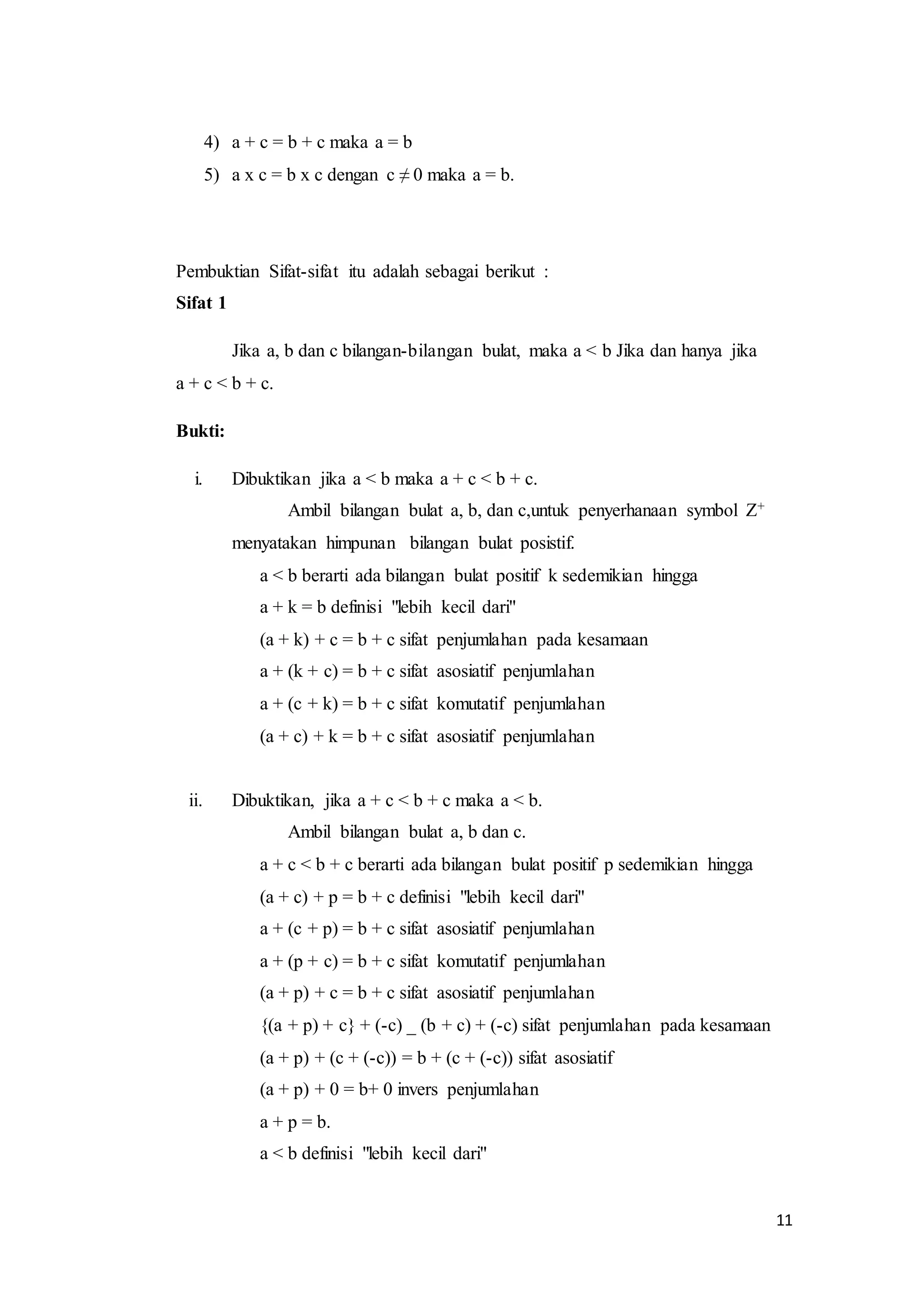 11 
4) a + c = b + c maka a = b 
5) a x c = b x c dengan c ≠ 0 maka a = b. 
Pembuktian Sifat-sifat itu adalah sebagai berikut : 
Sifat 1 
Jika a, b dan c bilangan-bilangan bulat, maka a < b Jika dan hanya jika 
a + c < b + c. 
Bukti: 
i. Dibuktikan jika a < b maka a + c < b + c. 
Ambil bilangan bulat a, b, dan c,untuk penyerhanaan symbol Z+ 
menyatakan himpunan bilangan bulat posistif. 
a < b berarti ada bilangan bulat positif k sedemikian hingga 
a + k = b definisi "lebih kecil dari" 
(a + k) + c = b + c sifat penjumlahan pada kesamaan 
a + (k + c) = b + c sifat asosiatif penjumlahan 
a + (c + k) = b + c sifat komutatif penjumlahan 
(a + c) + k = b + c sifat asosiatif penjumlahan 
ii. Dibuktikan, jika a + c < b + c maka a < b. 
Ambil bilangan bulat a, b dan c. 
a + c < b + c berarti ada bilangan bulat positif p sedemikian hingga 
(a + c) + p = b + c definisi "lebih kecil dari" 
a + (c + p) = b + c sifat asosiatif penjumlahan 
a + (p + c) = b + c sifat komutatif penjumlahan 
(a + p) + c = b + c sifat asosiatif penjumlahan 
{(a + p) + c} + (-c) _ (b + c) + (-c) sifat penjumlahan pada kesamaan 
(a + p) + (c + (-c)) = b + (c + (-c)) sifat asosiatif 
(a + p) + 0 = b+ 0 invers penjumlahan 
a + p = b. 
a < b definisi "lebih kecil dari" 
 