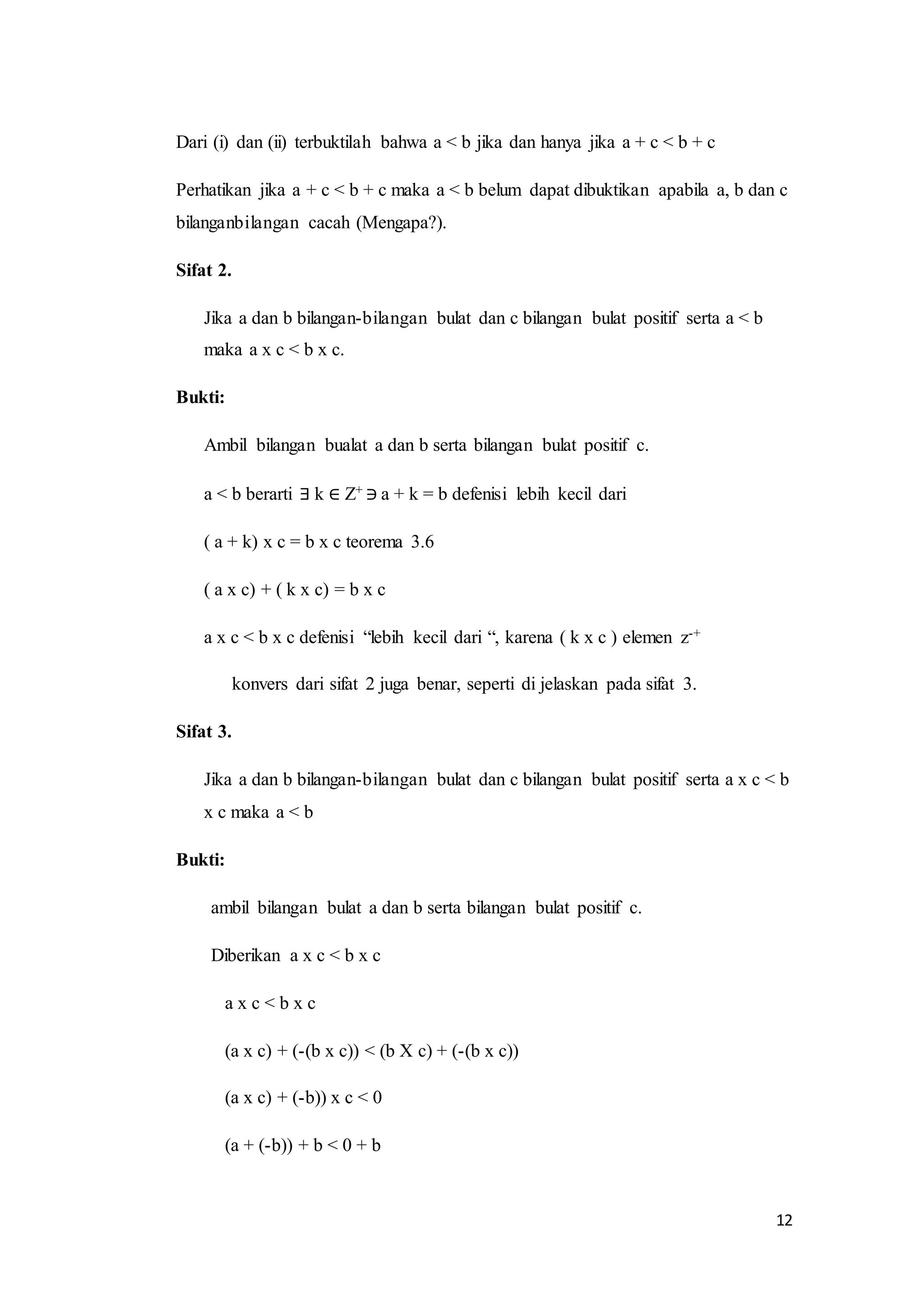 12 
Dari (i) dan (ii) terbuktilah bahwa a < b jika dan hanya jika a + c < b + c 
Perhatikan jika a + c < b + c maka a < b belum dapat dibuktikan apabila a, b dan c 
bilanganbilangan cacah (Mengapa?). 
Sifat 2. 
Jika a dan b bilangan-bilangan bulat dan c bilangan bulat positif serta a < b 
maka a x c < b x c. 
Bukti: 
Ambil bilangan bualat a dan b serta bilangan bulat positif c. 
a < b berarti ∃ k ∈ Z+ ∋ a + k = b defenisi lebih kecil dari 
( a + k) x c = b x c teorema 3.6 
( a x c) + ( k x c) = b x c 
a x c < b x c defenisi “lebih kecil dari “, karena ( k x c ) elemen z-+ 
konvers dari sifat 2 juga benar, seperti di jelaskan pada sifat 3. 
Sifat 3. 
Jika a dan b bilangan-bilangan bulat dan c bilangan bulat positif serta a x c < b 
x c maka a < b 
Bukti: 
ambil bilangan bulat a dan b serta bilangan bulat positif c. 
Diberikan a x c < b x c 
a x c < b x c 
(a x c) + (-(b x c)) < (b X c) + (-(b x c)) 
(a x c) + (-b)) x c < 0 
(a + (-b)) + b < 0 + b 
 