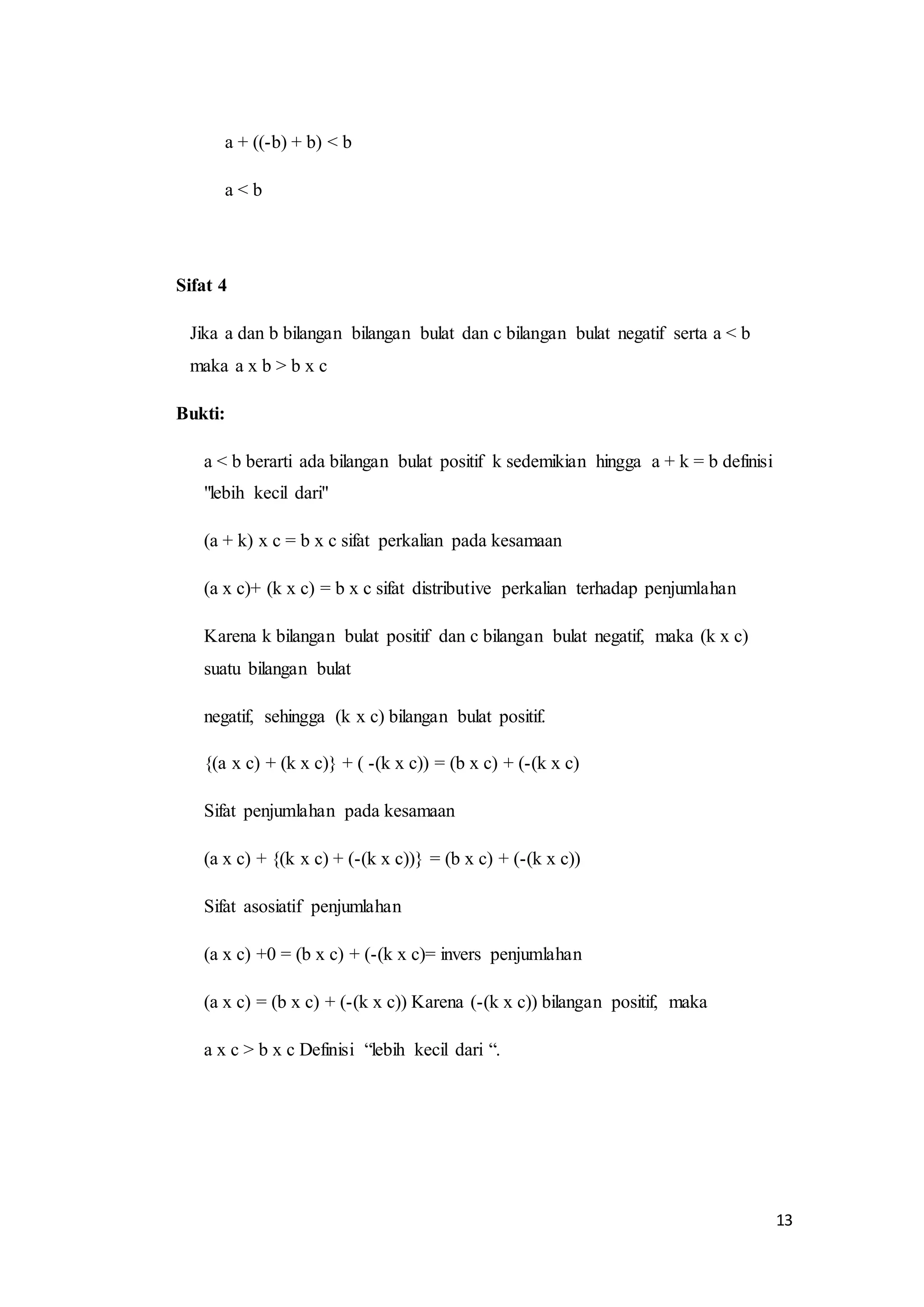 13 
a + ((-b) + b) < b 
a < b 
Sifat 4 
Jika a dan b bilangan bilangan bulat dan c bilangan bulat negatif serta a < b 
maka a x b > b x c 
Bukti: 
a < b berarti ada bilangan bulat positif k sedemikian hingga a + k = b definisi 
"lebih kecil dari" 
(a + k) x c = b x c sifat perkalian pada kesamaan 
(a x c)+ (k x c) = b x c sifat distributive perkalian terhadap penjumlahan 
Karena k bilangan bulat positif dan c bilangan bulat negatif, maka (k x c) 
suatu bilangan bulat 
negatif, sehingga (k x c) bilangan bulat positif. 
{(a x c) + (k x c)} + ( -(k x c)) = (b x c) + (-(k x c) 
Sifat penjumlahan pada kesamaan 
(a x c) + {(k x c) + (-(k x c))} = (b x c) + (-(k x c)) 
Sifat asosiatif penjumlahan 
(a x c) +0 = (b x c) + (-(k x c)= invers penjumlahan 
(a x c) = (b x c) + (-(k x c)) Karena (-(k x c)) bilangan positif, maka 
a x c > b x c Definisi “lebih kecil dari “. 
 
