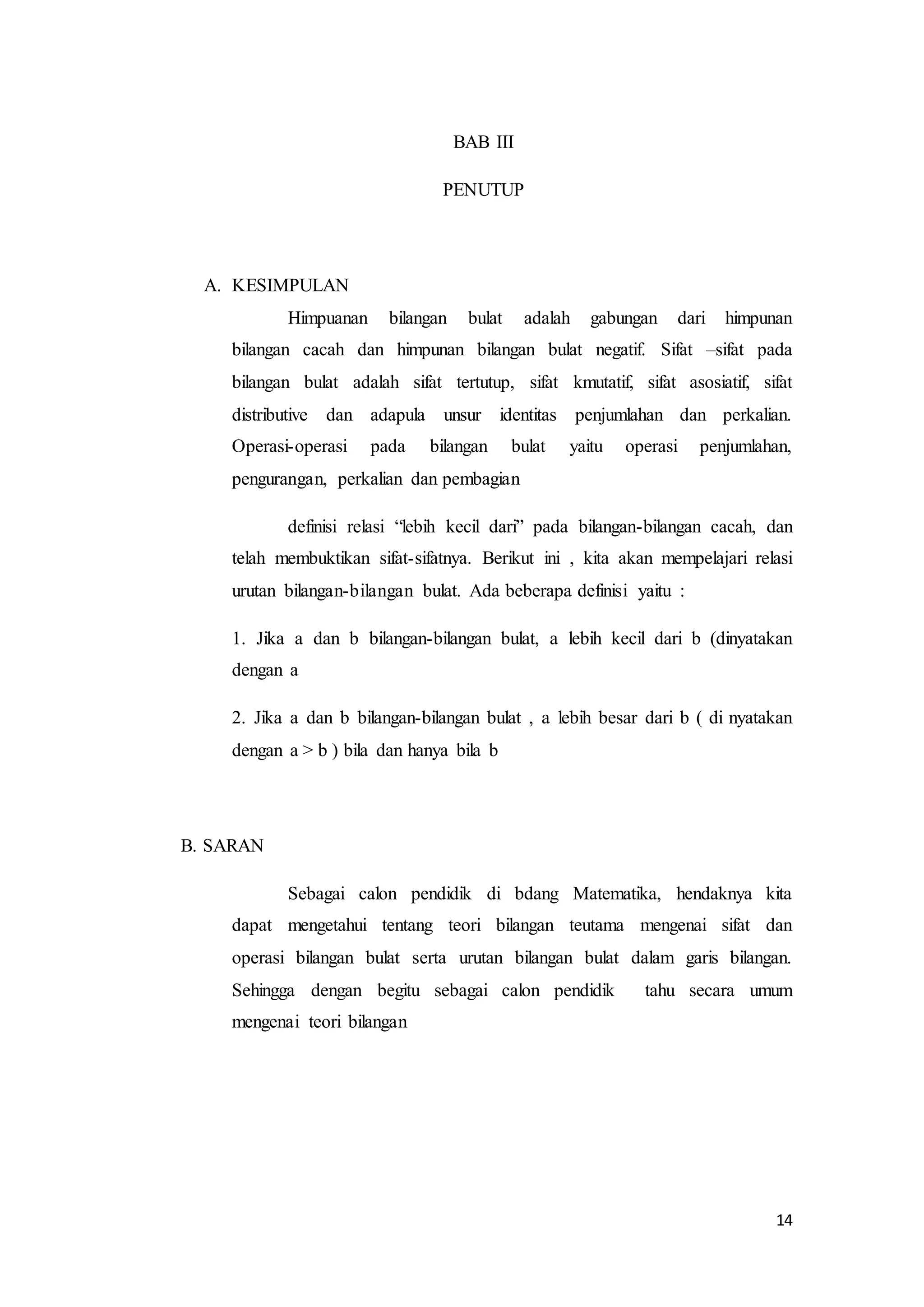 14 
BAB III 
PENUTUP 
A. KESIMPULAN 
Himpuanan bilangan bulat adalah gabungan dari himpunan 
bilangan cacah dan himpunan bilangan bulat negatif. Sifat –sifat pada 
bilangan bulat adalah sifat tertutup, sifat kmutatif, sifat asosiatif, sifat 
distributive dan adapula unsur identitas penjumlahan dan perkalian. 
Operasi-operasi pada bilangan bulat yaitu operasi penjumlahan, 
pengurangan, perkalian dan pembagian 
definisi relasi “lebih kecil dari” pada bilangan-bilangan cacah, dan 
telah membuktikan sifat-sifatnya. Berikut ini , kita akan mempelajari relasi 
urutan bilangan-bilangan bulat. Ada beberapa definisi yaitu : 
1. Jika a dan b bilangan-bilangan bulat, a lebih kecil dari b (dinyatakan 
dengan a 
2. Jika a dan b bilangan-bilangan bulat , a lebih besar dari b ( di nyatakan 
dengan a > b ) bila dan hanya bila b 
B. SARAN 
Sebagai calon pendidik di bdang Matematika, hendaknya kita 
dapat mengetahui tentang teori bilangan teutama mengenai sifat dan 
operasi bilangan bulat serta urutan bilangan bulat dalam garis bilangan. 
Sehingga dengan begitu sebagai calon pendidik tahu secara umum 
mengenai teori bilangan 
 