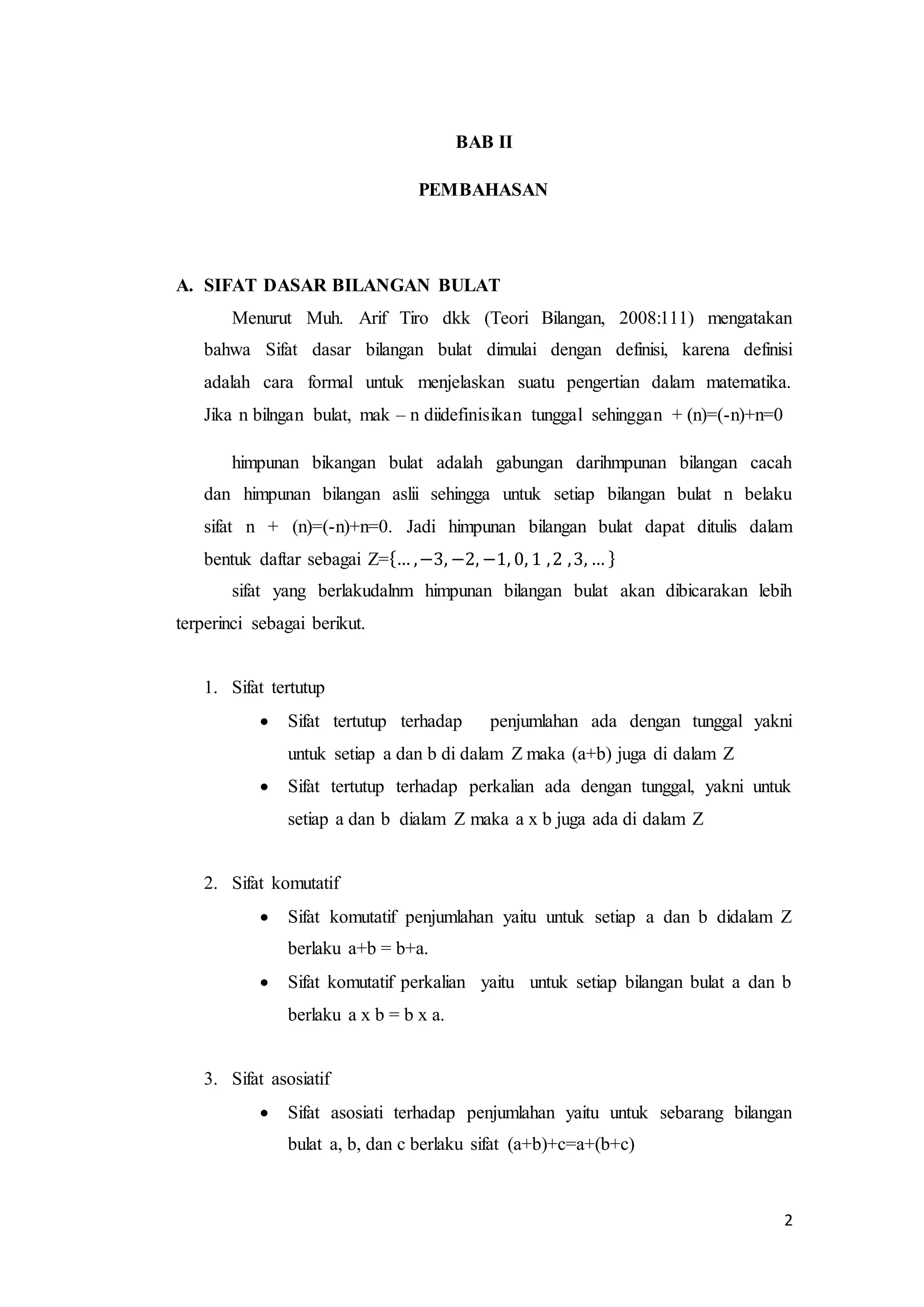 2 
BAB II 
PEMBAHASAN 
A. SIFAT DASAR BILANGAN BULAT 
Menurut Muh. Arif Tiro dkk (Teori Bilangan, 2008:111) mengatakan 
bahwa Sifat dasar bilangan bulat dimulai dengan definisi, karena definisi 
adalah cara formal untuk menjelaskan suatu pengertian dalam matematika. 
Jika n bilngan bulat, mak – n diidefinisikan tunggal sehinggan + (n)=(-n)+n=0 
himpunan bikangan bulat adalah gabungan darihmpunan bilangan cacah 
dan himpunan bilangan aslii sehingga untuk setiap bilangan bulat n belaku 
sifat n + (n)=(-n)+n=0. Jadi himpunan bilangan bulat dapat ditulis dalam 
bentuk daftar sebagai Z={… , −3, −2, −1, 0, 1 , 2 , 3, … } 
sifat yang berlakudalnm himpunan bilangan bulat akan dibicarakan lebih 
terperinci sebagai berikut. 
1. Sifat tertutup 
 Sifat tertutup terhadap penjumlahan ada dengan tunggal yakni 
untuk setiap a dan b di dalam Z maka (a+b) juga di dalam Z 
 Sifat tertutup terhadap perkalian ada dengan tunggal, yakni untuk 
setiap a dan b dialam Z maka a x b juga ada di dalam Z 
2. Sifat komutatif 
 Sifat komutatif penjumlahan yaitu untuk setiap a dan b didalam Z 
berlaku a+b = b+a. 
 Sifat komutatif perkalian yaitu untuk setiap bilangan bulat a dan b 
berlaku a x b = b x a. 
3. Sifat asosiatif 
 Sifat asosiati terhadap penjumlahan yaitu untuk sebarang bilangan 
bulat a, b, dan c berlaku sifat (a+b)+c=a+(b+c) 
 
