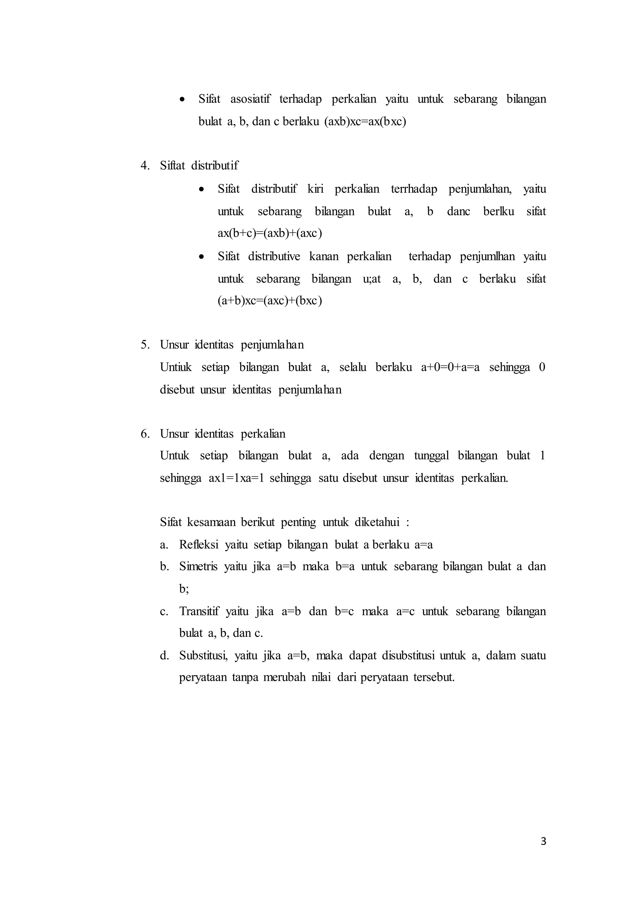  Sifat asosiatif terhadap perkalian yaitu untuk sebarang bilangan 
3 
bulat a, b, dan c berlaku (axb)xc=ax(bxc) 
4. Siftat distributif 
 Sifat distributif kiri perkalian terrhadap penjumlahan, yaitu 
untuk sebarang bilangan bulat a, b danc berlku sifat 
ax(b+c)=(axb)+(axc) 
 Sifat distributive kanan perkalian terhadap penjumlhan yaitu 
untuk sebarang bilangan u;at a, b, dan c berlaku sifat 
(a+b)xc=(axc)+(bxc) 
5. Unsur identitas penjumlahan 
Untiuk setiap bilangan bulat a, selalu berlaku a+0=0+a=a sehingga 0 
disebut unsur identitas penjumlahan 
6. Unsur identitas perkalian 
Untuk setiap bilangan bulat a, ada dengan tunggal bilangan bulat 1 
sehingga ax1=1xa=1 sehingga satu disebut unsur identitas perkalian. 
Sifat kesamaan berikut penting untuk diketahui : 
a. Refleksi yaitu setiap bilangan bulat a berlaku a=a 
b. Simetris yaitu jika a=b maka b=a untuk sebarang bilangan bulat a dan 
b; 
c. Transitif yaitu jika a=b dan b=c maka a=c untuk sebarang bilangan 
bulat a, b, dan c. 
d. Substitusi, yaitu jika a=b, maka dapat disubstitusi untuk a, dalam suatu 
peryataan tanpa merubah nilai dari peryataan tersebut. 
 