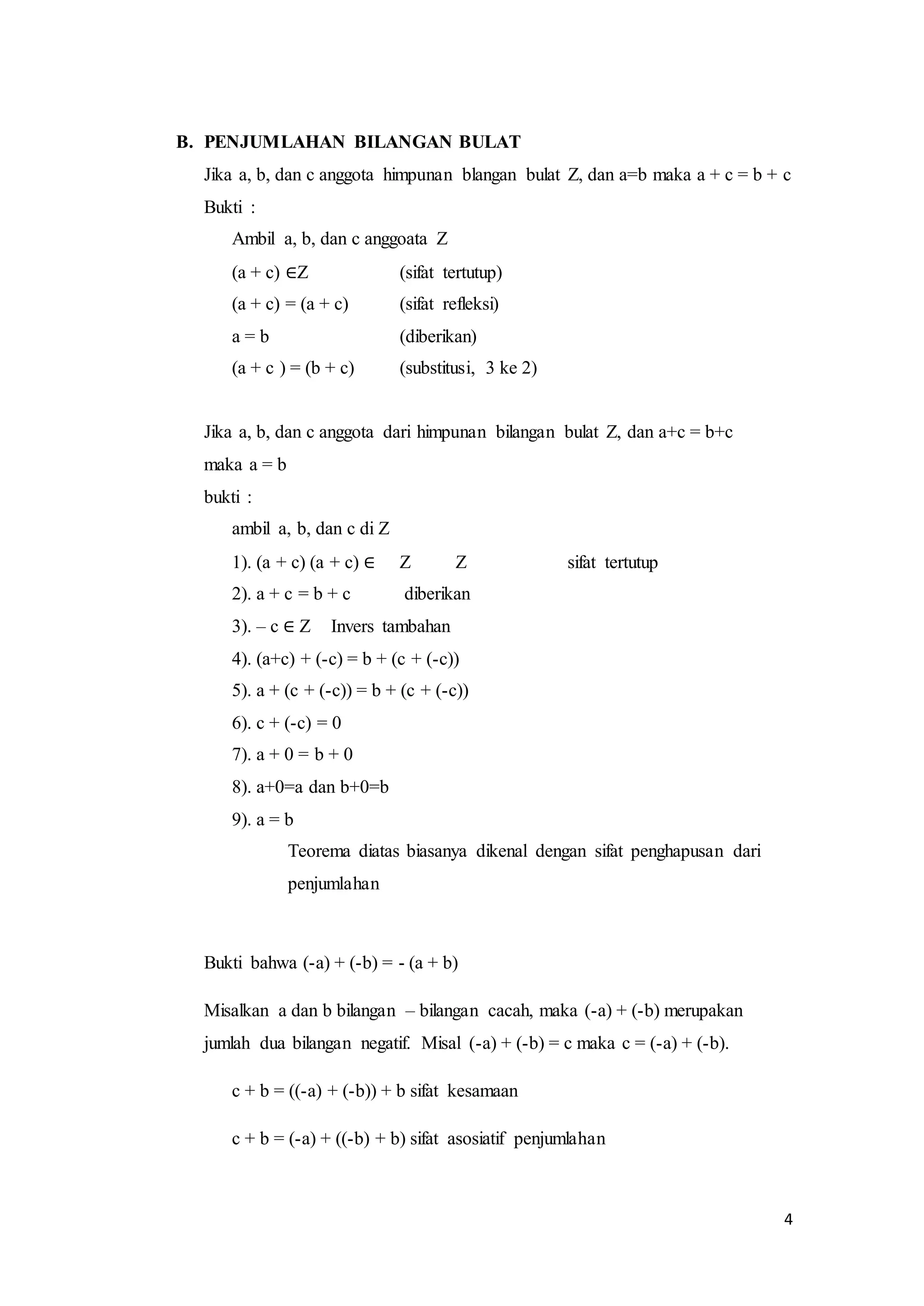 4 
B. PENJUMLAHAN BILANGAN BULAT 
Jika a, b, dan c anggota himpunan blangan bulat Z, dan a=b maka a + c = b + c 
Bukti : 
Ambil a, b, dan c anggoata Z 
(a + c) ∈Z (sifat tertutup) 
(a + c) = (a + c) (sifat refleksi) 
a = b (diberikan) 
(a + c ) = (b + c) (substitusi, 3 ke 2) 
Jika a, b, dan c anggota dari himpunan bilangan bulat Z, dan a+c = b+c 
maka a = b 
bukti : 
ambil a, b, dan c di Z 
1). (a + c) (a + c) ∈ Z Z sifat tertutup 
2). a + c = b + c diberikan 
3). – c ∈ Z Invers tambahan 
4). (a+c) + (-c) = b + (c + (-c)) 
5). a + (c + (-c)) = b + (c + (-c)) 
6). c + (-c) = 0 
7). a + 0 = b + 0 
8). a+0=a dan b+0=b 
9). a = b 
Teorema diatas biasanya dikenal dengan sifat penghapusan dari 
penjumlahan 
Bukti bahwa (-a) + (-b) = - (a + b) 
Misalkan a dan b bilangan – bilangan cacah, maka (-a) + (-b) merupakan 
jumlah dua bilangan negatif. Misal (-a) + (-b) = c maka c = (-a) + (-b). 
c + b = ((-a) + (-b)) + b sifat kesamaan 
c + b = (-a) + ((-b) + b) sifat asosiatif penjumlahan 
 
