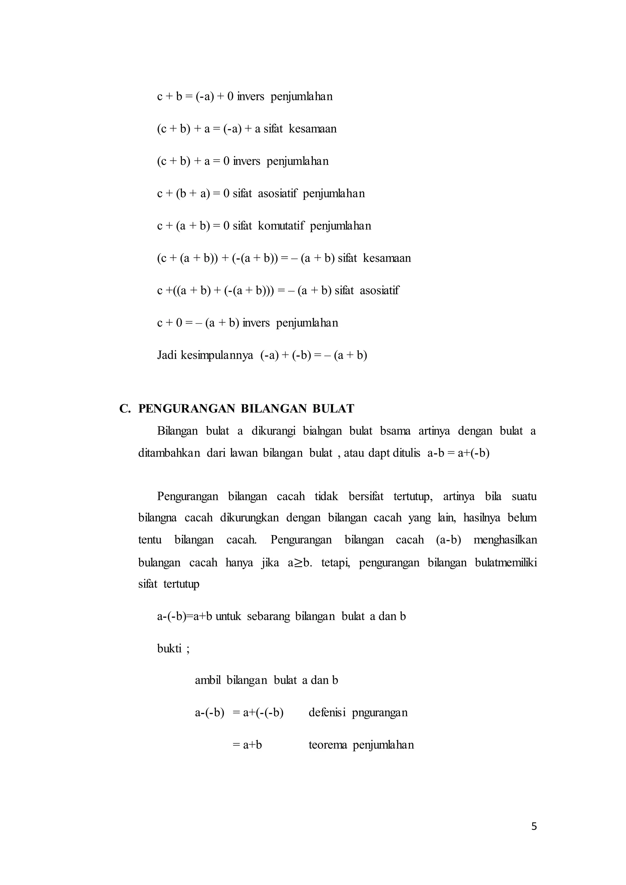 5 
c + b = (-a) + 0 invers penjumlahan 
(c + b) + a = (-a) + a sifat kesamaan 
(c + b) + a = 0 invers penjumlahan 
c + (b + a) = 0 sifat asosiatif penjumlahan 
c + (a + b) = 0 sifat komutatif penjumlahan 
(c + (a + b)) + (-(a + b)) = – (a + b) sifat kesamaan 
c +((a + b) + (-(a + b))) = – (a + b) sifat asosiatif 
c + 0 = – (a + b) invers penjumlahan 
Jadi kesimpulannya (-a) + (-b) = – (a + b) 
C. PENGURANGAN BILANGAN BULAT 
Bilangan bulat a dikurangi bialngan bulat bsama artinya dengan bulat a 
ditambahkan dari lawan bilangan bulat , atau dapt ditulis a-b = a+(-b) 
Pengurangan bilangan cacah tidak bersifat tertutup, artinya bila suatu 
bilangna cacah dikurungkan dengan bilangan cacah yang lain, hasilnya belum 
tentu bilangan cacah. Pengurangan bilangan cacah (a-b) menghasilkan 
bulangan cacah hanya jika a≥b. tetapi, pengurangan bilangan bulatmemiliki 
sifat tertutup 
a-(-b)=a+b untuk sebarang bilangan bulat a dan b 
bukti ; 
ambil bilangan bulat a dan b 
a-(-b) = a+(-(-b) defenisi pngurangan 
= a+b teorema penjumlahan 
 