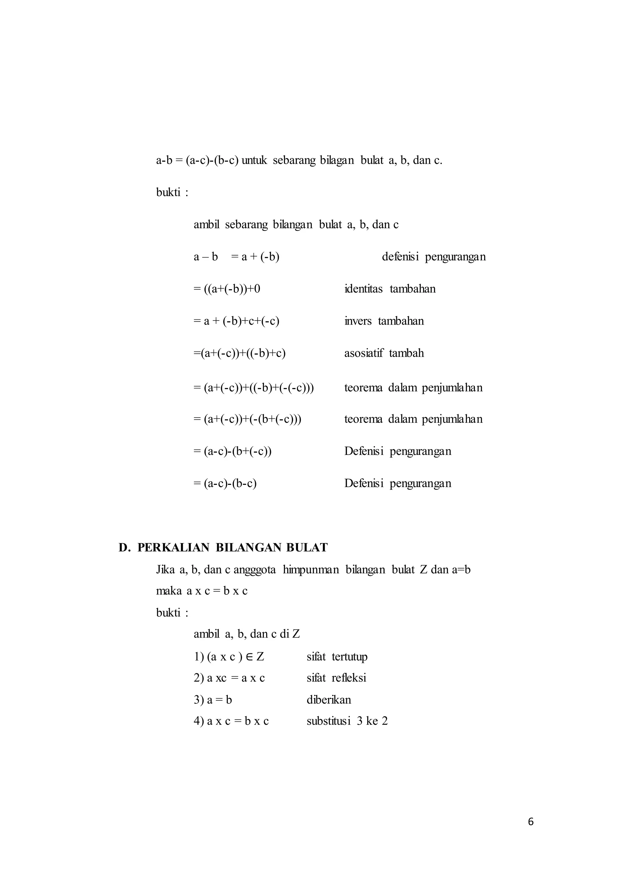 6 
a-b = (a-c)-(b-c) untuk sebarang bilagan bulat a, b, dan c. 
bukti : 
ambil sebarang bilangan bulat a, b, dan c 
a – b = a + (-b) defenisi pengurangan 
= ((a+(-b))+0 identitas tambahan 
= a + (-b)+c+(-c) invers tambahan 
=(a+(-c))+((-b)+c) asosiatif tambah 
= (a+(-c))+((-b)+(-(-c))) teorema dalam penjumlahan 
= (a+(-c))+(-(b+(-c))) teorema dalam penjumlahan 
= (a-c)-(b+(-c)) Defenisi pengurangan 
= (a-c)-(b-c) Defenisi pengurangan 
D. PERKALIAN BILANGAN BULAT 
Jika a, b, dan c angggota himpunman bilangan bulat Z dan a=b 
maka a x c = b x c 
bukti : 
ambil a, b, dan c di Z 
1) (a x c ) ∈ Z sifat tertutup 
2) a xc = a x c sifat refleksi 
3) a = b diberikan 
4) a x c = b x c substitusi 3 ke 2 
 