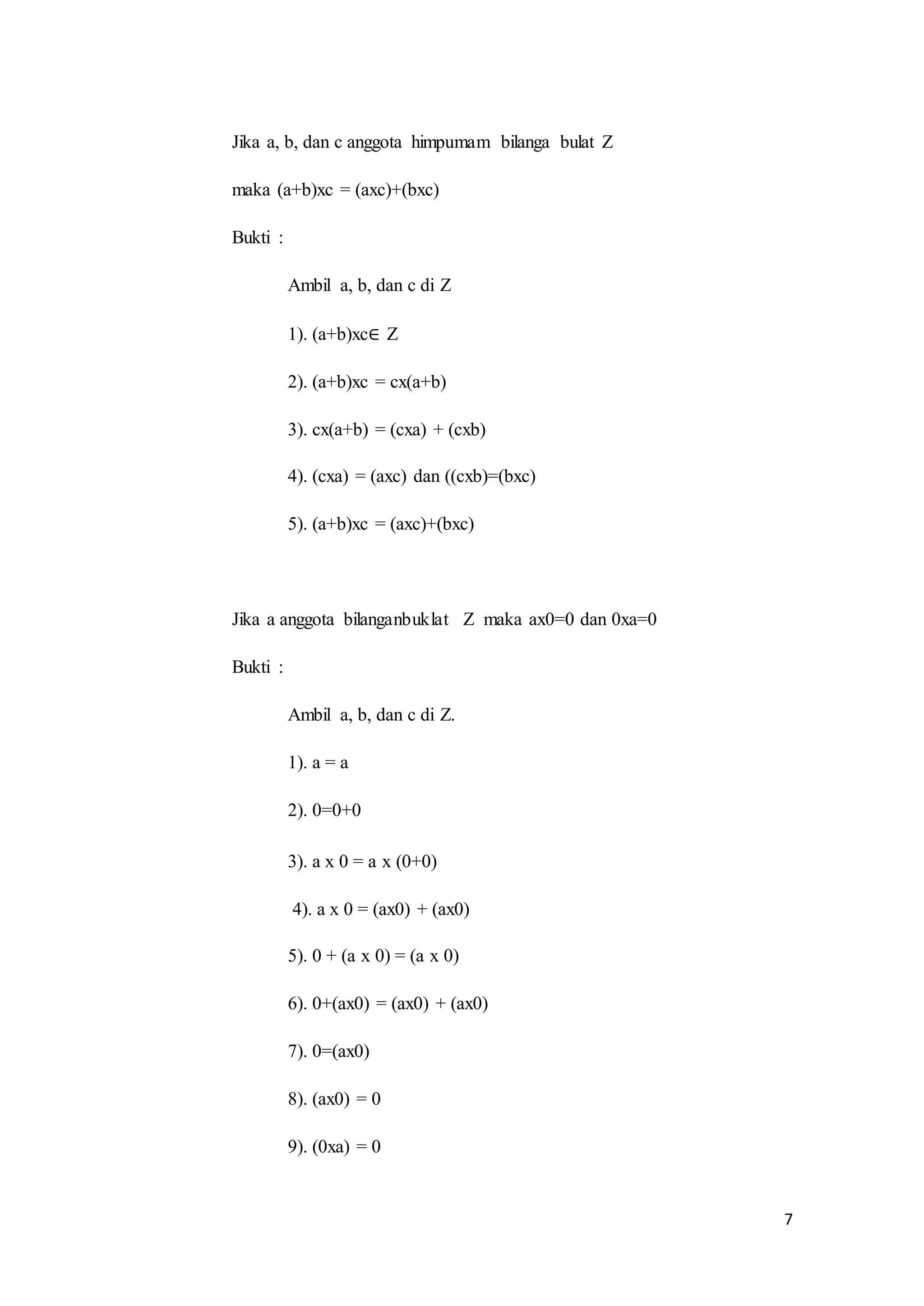 7 
Jika a, b, dan c anggota himpumam bilanga bulat Z 
maka (a+b)xc = (axc)+(bxc) 
Bukti : 
Ambil a, b, dan c di Z 
1). (a+b)xc∈ Z 
2). (a+b)xc = cx(a+b) 
3). cx(a+b) = (cxa) + (cxb) 
4). (cxa) = (axc) dan ((cxb)=(bxc) 
5). (a+b)xc = (axc)+(bxc) 
Jika a anggota bilanganbuklat Z maka ax0=0 dan 0xa=0 
Bukti : 
Ambil a, b, dan c di Z. 
1). a = a 
2). 0=0+0 
3). a x 0 = a x (0+0) 
4). a x 0 = (ax0) + (ax0) 
5). 0 + (a x 0) = (a x 0) 
6). 0+(ax0) = (ax0) + (ax0) 
7). 0=(ax0) 
8). (ax0) = 0 
9). (0xa) = 0 
 