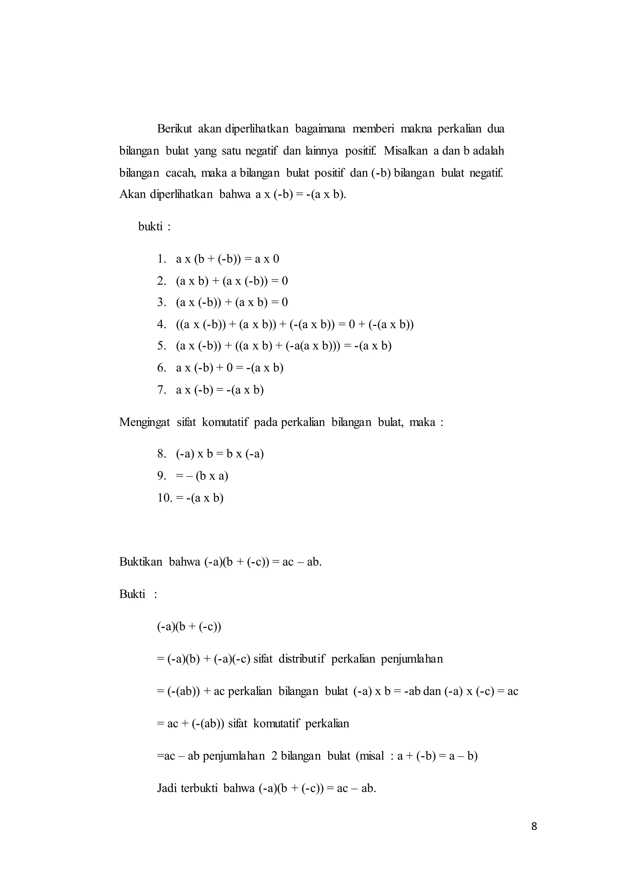 8 
Berikut akan diperlihatkan bagaimana memberi makna perkalian dua 
bilangan bulat yang satu negatif dan lainnya positif. Misalkan a dan b adalah 
bilangan cacah, maka a bilangan bulat positif dan (-b) bilangan bulat negatif. 
Akan diperlihatkan bahwa a x (-b) = -(a x b). 
bukti : 
1. a x (b + (-b)) = a x 0 
2. (a x b) + (a x (-b)) = 0 
3. (a x (-b)) + (a x b) = 0 
4. ((a x (-b)) + (a x b)) + (-(a x b)) = 0 + (-(a x b)) 
5. (a x (-b)) + ((a x b) + (-a(a x b))) = -(a x b) 
6. a x (-b) + 0 = -(a x b) 
7. a x (-b) = -(a x b) 
Mengingat sifat komutatif pada perkalian bilangan bulat, maka : 
8. (-a) x b = b x (-a) 
9. = – (b x a) 
10. = -(a x b) 
Buktikan bahwa (-a)(b + (-c)) = ac – ab. 
Bukti : 
(-a)(b + (-c)) 
= (-a)(b) + (-a)(-c) sifat distributif perkalian penjumlahan 
= (-(ab)) + ac perkalian bilangan bulat (-a) x b = -ab dan (-a) x (-c) = ac 
= ac + (-(ab)) sifat komutatif perkalian 
=ac – ab penjumlahan 2 bilangan bulat (misal : a + (-b) = a – b) 
Jadi terbukti bahwa (-a)(b + (-c)) = ac – ab. 
 