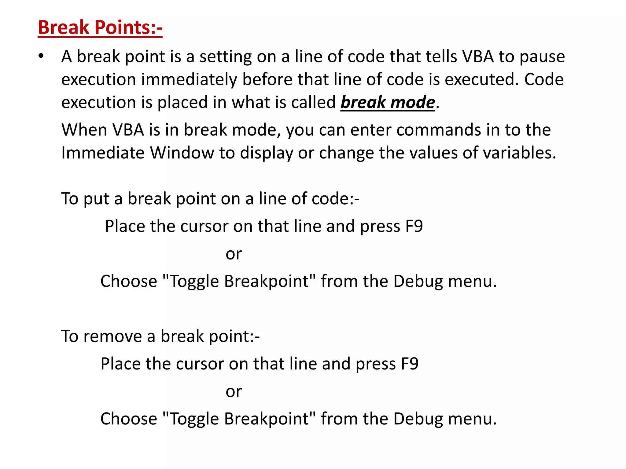 Break Points:-
• A break point is a setting on a line of code that tells VBA to pause
execution immediately before that line of code is executed. Code
execution is placed in what is called break mode.
When VBA is in break mode, you can enter commands in to the
Immediate Window to display or change the values of variables.
To put a break point on a line of code:-
Place the cursor on that line and press F9
or
Choose "Toggle Breakpoint" from the Debug menu.
To remove a break point:-
Place the cursor on that line and press F9
or
Choose "Toggle Breakpoint" from the Debug menu.
 