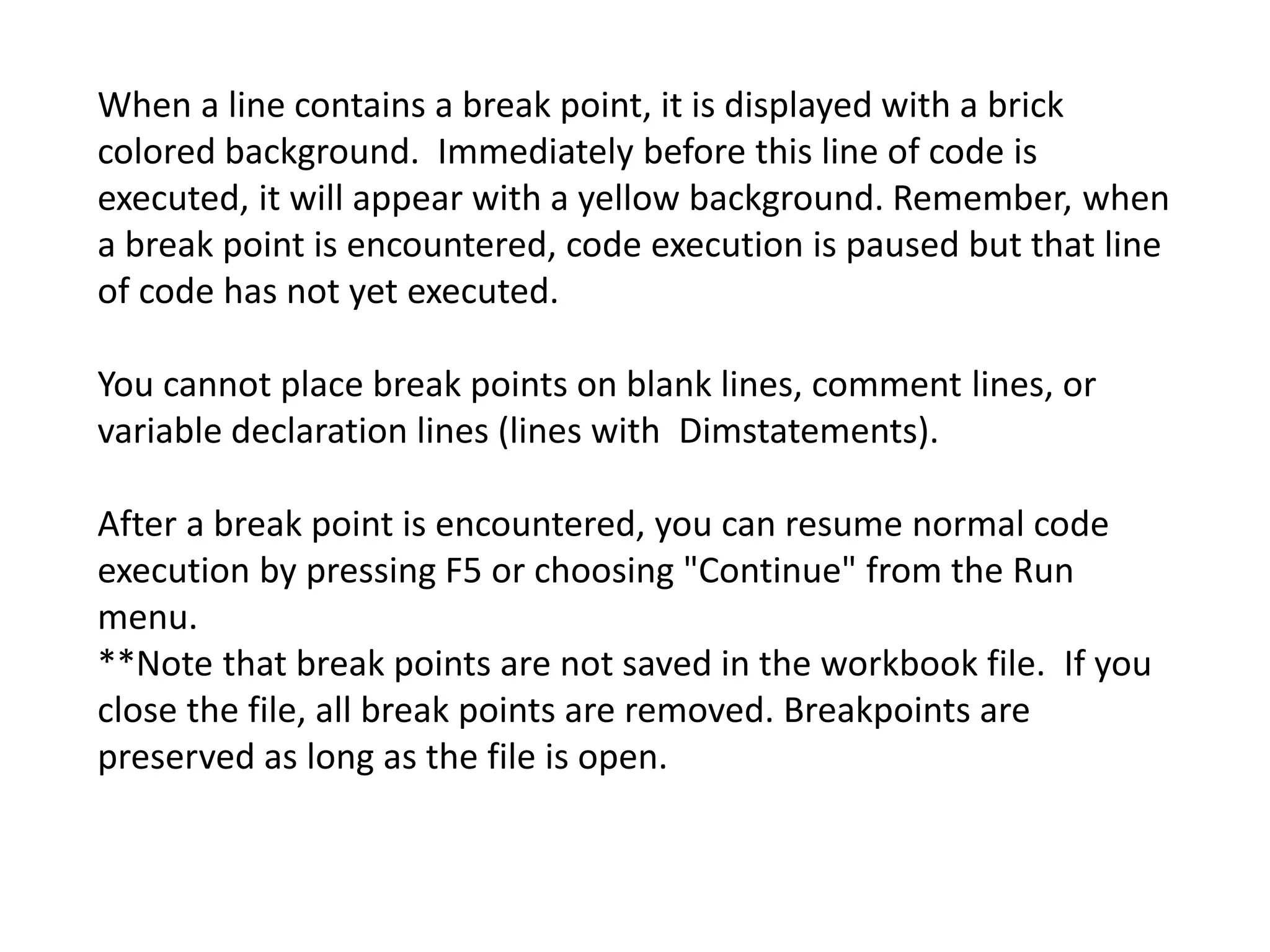 When a line contains a break point, it is displayed with a brick
colored background. Immediately before this line of code is
executed, it will appear with a yellow background. Remember, when
a break point is encountered, code execution is paused but that line
of code has not yet executed.
You cannot place break points on blank lines, comment lines, or
variable declaration lines (lines with Dimstatements).
After a break point is encountered, you can resume normal code
execution by pressing F5 or choosing "Continue" from the Run
menu.
**Note that break points are not saved in the workbook file. If you
close the file, all break points are removed. Breakpoints are
preserved as long as the file is open.
 