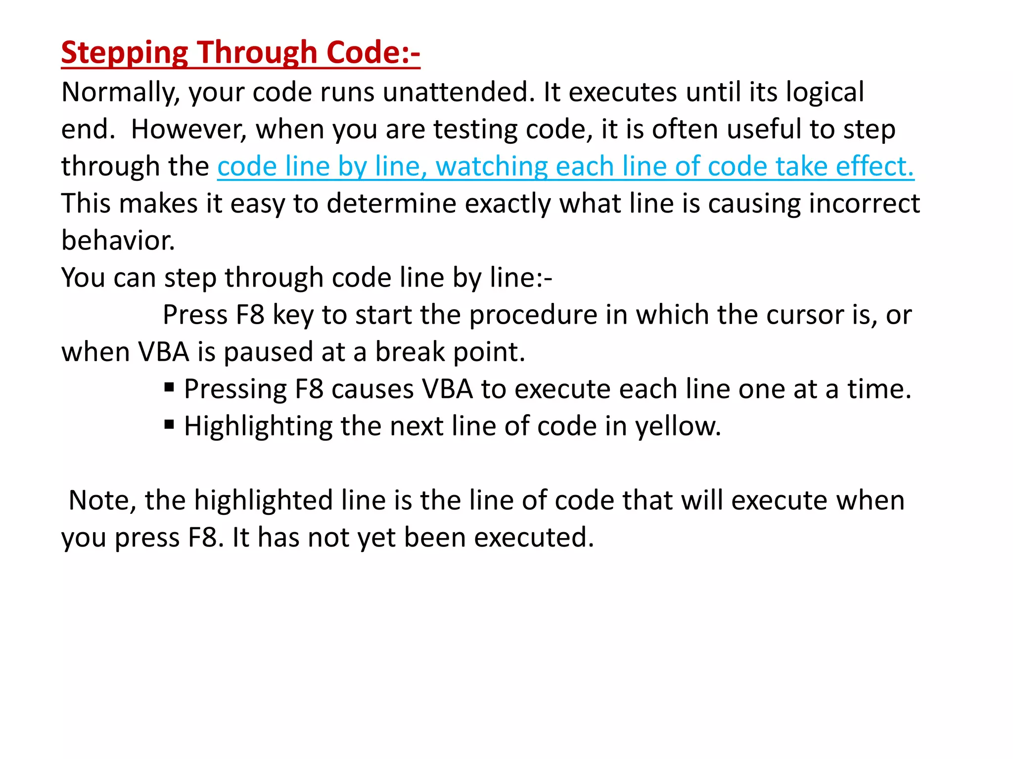 Stepping Through Code:-
Normally, your code runs unattended. It executes until its logical
end. However, when you are testing code, it is often useful to step
through the code line by line, watching each line of code take effect.
This makes it easy to determine exactly what line is causing incorrect
behavior.
You can step through code line by line:-
Press F8 key to start the procedure in which the cursor is, or
when VBA is paused at a break point.
 Pressing F8 causes VBA to execute each line one at a time.
 Highlighting the next line of code in yellow.
Note, the highlighted line is the line of code that will execute when
you press F8. It has not yet been executed.
 