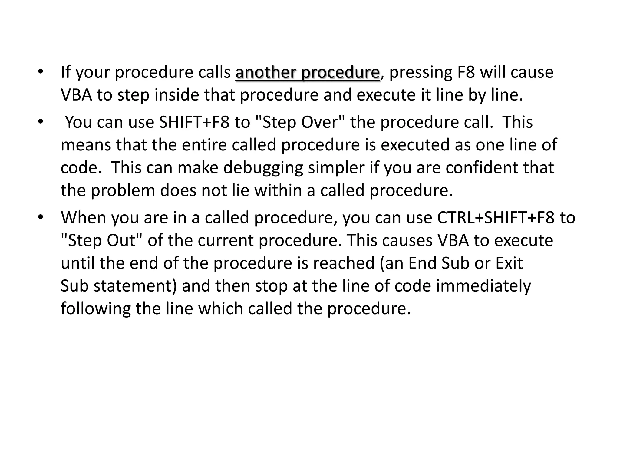 • If your procedure calls another procedure, pressing F8 will cause
VBA to step inside that procedure and execute it line by line.
• You can use SHIFT+F8 to "Step Over" the procedure call. This
means that the entire called procedure is executed as one line of
code. This can make debugging simpler if you are confident that
the problem does not lie within a called procedure.
• When you are in a called procedure, you can use CTRL+SHIFT+F8 to
"Step Out" of the current procedure. This causes VBA to execute
until the end of the procedure is reached (an End Sub or Exit
Sub statement) and then stop at the line of code immediately
following the line which called the procedure.
 