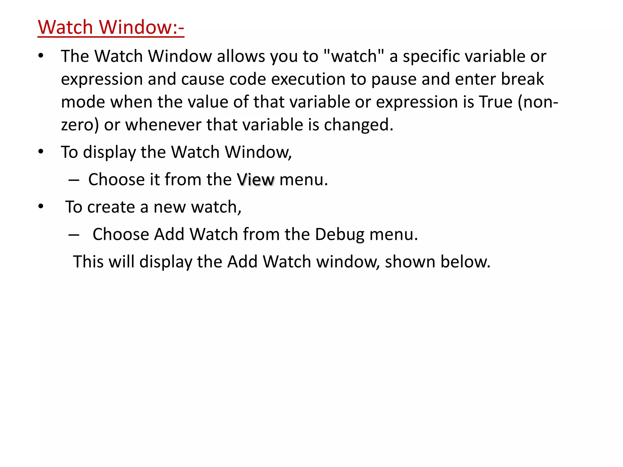Watch Window:-
• The Watch Window allows you to "watch" a specific variable or
expression and cause code execution to pause and enter break
mode when the value of that variable or expression is True (non-
zero) or whenever that variable is changed.
• To display the Watch Window,
– Choose it from the View menu.
• To create a new watch,
– Choose Add Watch from the Debug menu.
This will display the Add Watch window, shown below.
 