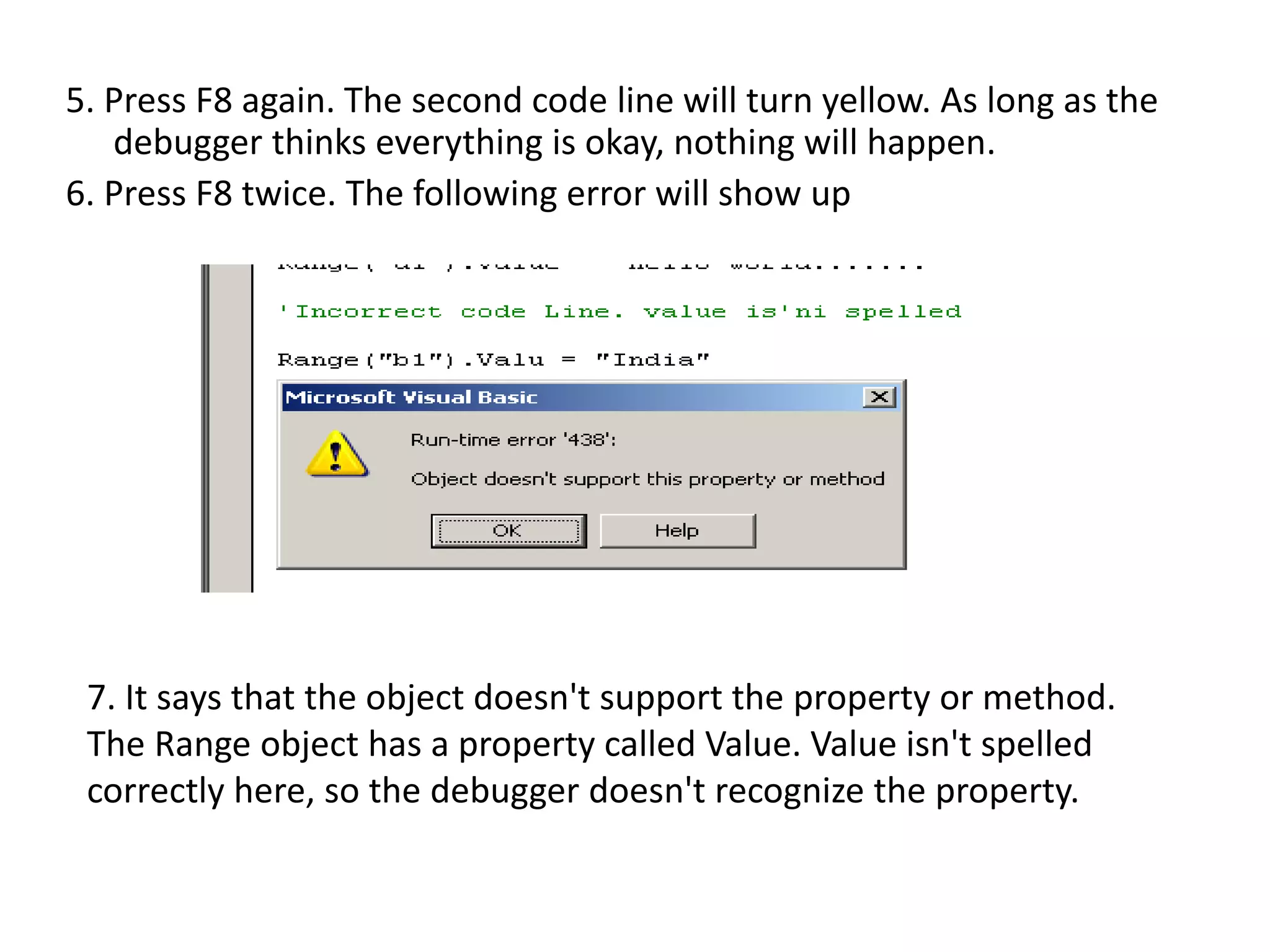5. Press F8 again. The second code line will turn yellow. As long as the
debugger thinks everything is okay, nothing will happen.
6. Press F8 twice. The following error will show up
7. It says that the object doesn't support the property or method.
The Range object has a property called Value. Value isn't spelled
correctly here, so the debugger doesn't recognize the property.
 