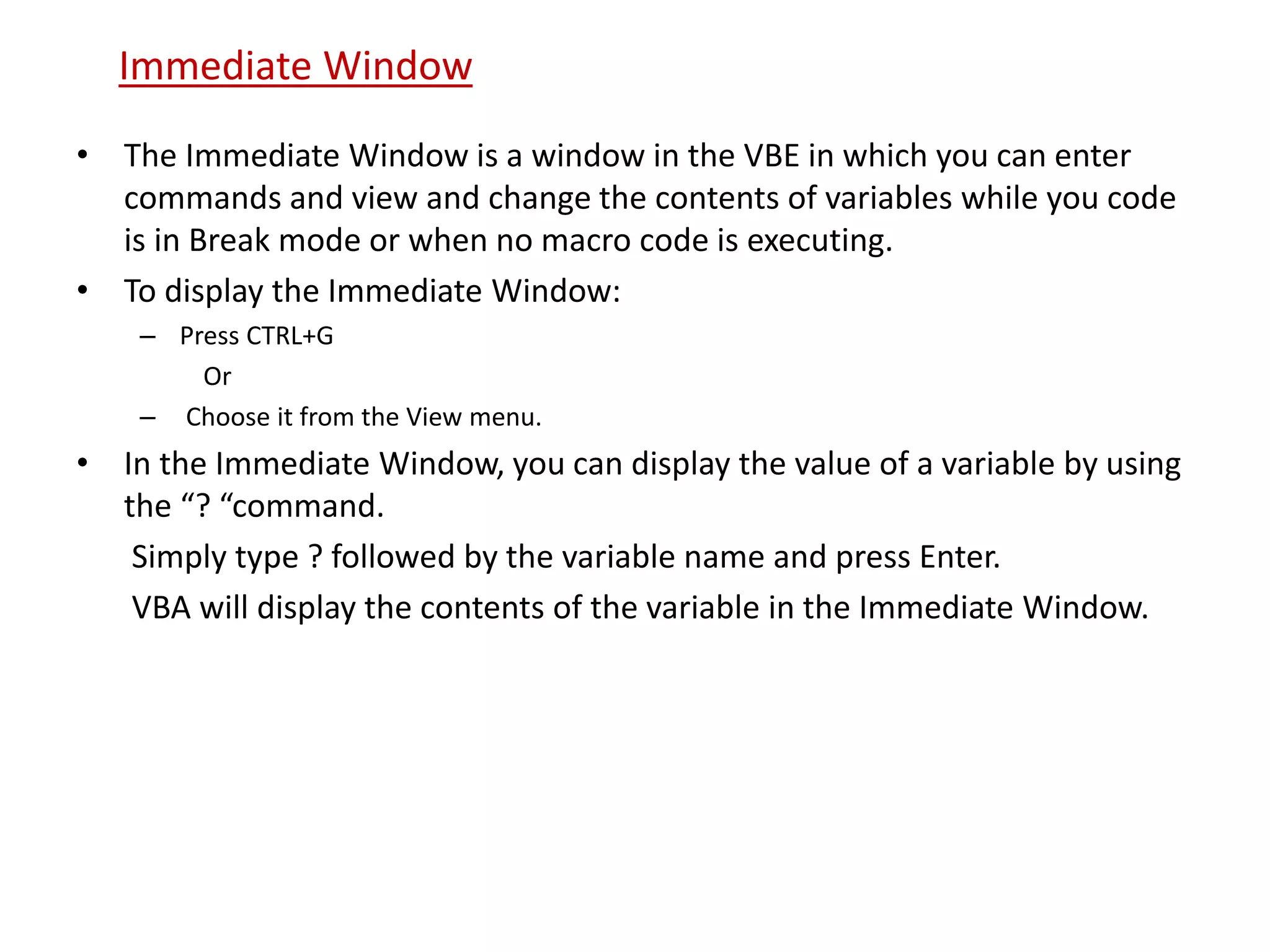 • The Immediate Window is a window in the VBE in which you can enter
commands and view and change the contents of variables while you code
is in Break mode or when no macro code is executing.
• To display the Immediate Window:
– Press CTRL+G
Or
– Choose it from the View menu.
• In the Immediate Window, you can display the value of a variable by using
the “? “command.
Simply type ? followed by the variable name and press Enter.
VBA will display the contents of the variable in the Immediate Window.
Immediate Window
 
