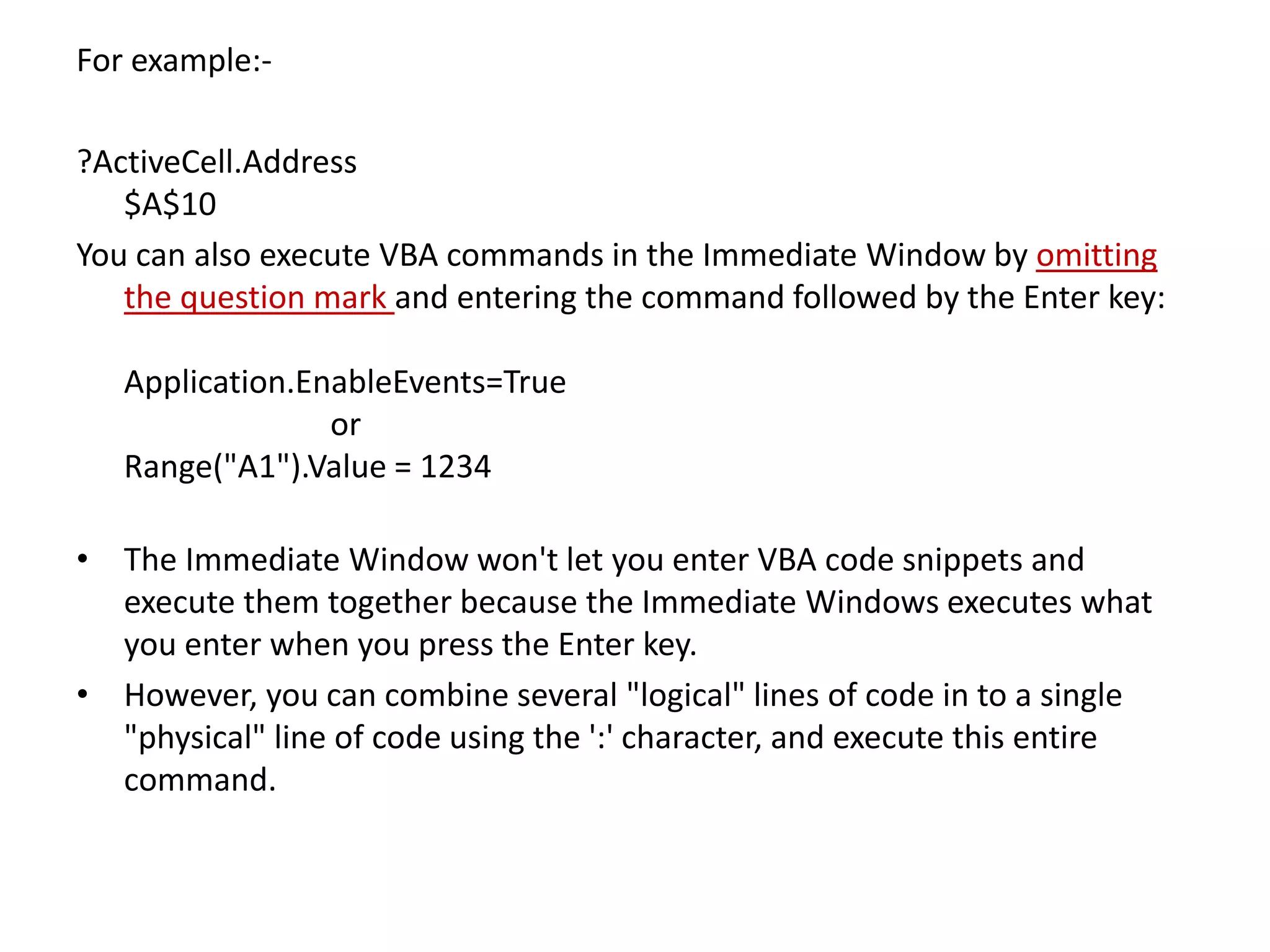 For example:-
?ActiveCell.Address
$A$10
You can also execute VBA commands in the Immediate Window by omitting
the question mark and entering the command followed by the Enter key:
Application.EnableEvents=True
or
Range("A1").Value = 1234
• The Immediate Window won't let you enter VBA code snippets and
execute them together because the Immediate Windows executes what
you enter when you press the Enter key.
• However, you can combine several "logical" lines of code in to a single
"physical" line of code using the ':' character, and execute this entire
command.
 